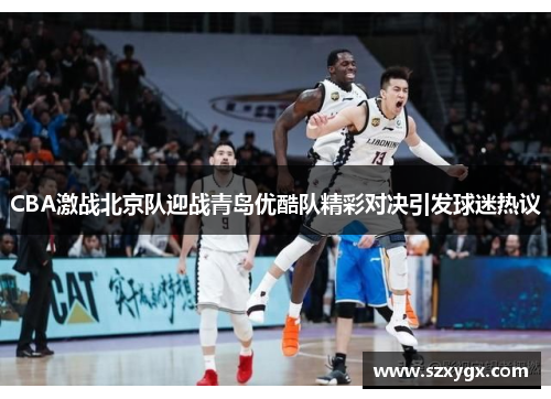 CBA激战北京队迎战青岛优酷队精彩对决引发球迷热议