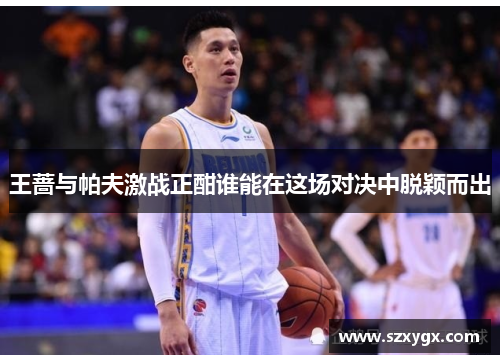 王蔷与帕夫激战正酣谁能在这场对决中脱颖而出